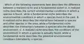 . Which of the following statements best describes the difference between a realized niche and a fundamental niche? A. A realized niche describes the current environmental conditions in which a species is found, while a fundamental niche describes the environmental conditions in which a species lived in the past. B. A realized niche describes the interactions between a species and other species in the area, while a fundamental niche describes the interactions between a species and the abiotic environment. C. A realized niche describes the conditions of the environment in which a species is actually found, while a fundamental niche describes the potential environmental conditions tolerated by a species.