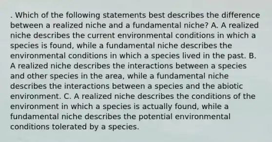 . Which of the following statements best describes the difference between a realized niche and a fundamental niche? A. A realized niche describes the current environmental conditions in which a species is found, while a fundamental niche describes the environmental conditions in which a species lived in the past. B. A realized niche describes the interactions between a species and other species in the area, while a fundamental niche describes the interactions between a species and the abiotic environment. C. A realized niche describes the conditions of the environment in which a species is actually found, while a fundamental niche describes the potential environmental conditions tolerated by a species.