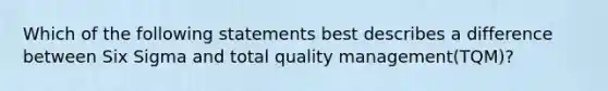 Which of the following statements best describes a difference between Six Sigma and total quality management(TQM)?