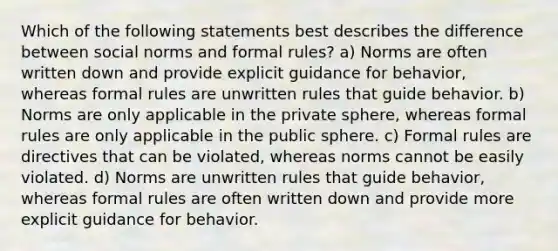 Which of the following statements best describes the difference between social norms and formal rules? a) Norms are often written down and provide explicit guidance for behavior, whereas formal rules are unwritten rules that guide behavior. b) Norms are only applicable in the private sphere, whereas formal rules are only applicable in the public sphere. c) Formal rules are directives that can be violated, whereas norms cannot be easily violated. d) Norms are unwritten rules that guide behavior, whereas formal rules are often written down and provide more explicit guidance for behavior.