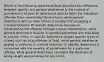 Which of the following statements best describes the difference between specific and general deterrence in the context of punishment? A) Specific deterrence aims to deter the individual offender from committing future crimes, while general deterrence aims to deter others in society from engaging in criminal behavior. B) Specific deterrence focuses on rehabilitating the offender through various interventions, while general deterrence focuses on societal awareness and education to prevent crime. C) Specific deterrence targets specific types of crimes, such as drug offenses or theft, while general deterrence applies to all forms of criminal behavior. D) Specific deterrence is concerned with the severity of punishment for a particular offense, while general deterrence considers the likelihood of being caught and punished for any crime.