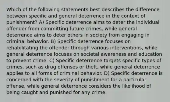 Which of the following statements best describes the difference between specific and general deterrence in the context of punishment? A) Specific deterrence aims to deter the individual offender from committing future crimes, while general deterrence aims to deter others in society from engaging in criminal behavior. B) Specific deterrence focuses on rehabilitating the offender through various interventions, while general deterrence focuses on societal awareness and education to prevent crime. C) Specific deterrence targets specific types of crimes, such as drug offenses or theft, while general deterrence applies to all forms of criminal behavior. D) Specific deterrence is concerned with the severity of punishment for a particular offense, while general deterrence considers the likelihood of being caught and punished for any crime.