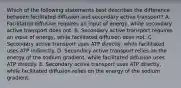 Which of the following statements best describes the difference between facilitated diffusion and secondary active transport? A. Facilitated diffusion requires an input of energy, while secondary active transport does not. B. Secondary active transport requires an input of energy, while facilitated diffusion does not. C. Secondary active transport uses ATP directly, while facilitated uses ATP indirectly. D. Secondary active transport relies on the energy of the sodium gradient, while facilitated diffusion uses ATP directly. E. Secondary active transport uses ATP directly, while facilitated diffusion relies on the energy of the sodium gradient.