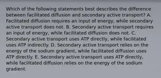 Which of the following statements best describes the difference between facilitated diffusion and secondary active transport? A. Facilitated diffusion requires an input of energy, while secondary active transport does not. B. Secondary active transport requires an input of energy, while facilitated diffusion does not. C. Secondary active transport uses ATP directly, while facilitated uses ATP indirectly. D. Secondary active transport relies on the energy of the sodium gradient, while facilitated diffusion uses ATP directly. E. Secondary active transport uses ATP directly, while facilitated diffusion relies on the energy of the sodium gradient.