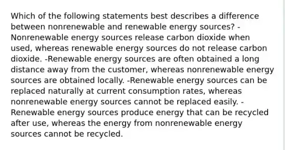 Which of the following statements best describes a difference between nonrenewable and renewable energy sources? -Nonrenewable energy sources release carbon dioxide when used, whereas renewable energy sources do not release carbon dioxide. -Renewable energy sources are often obtained a long distance away from the customer, whereas nonrenewable energy sources are obtained locally. -Renewable energy sources can be replaced naturally at current consumption rates, whereas nonrenewable energy sources cannot be replaced easily. -Renewable energy sources produce energy that can be recycled after use, whereas the energy from nonrenewable energy sources cannot be recycled.