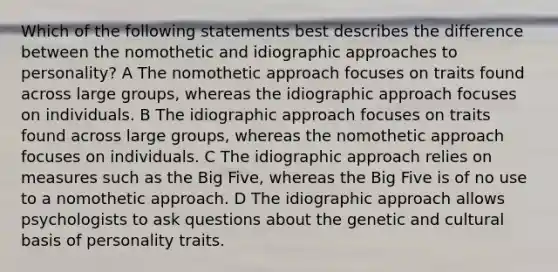 Which of the following statements best describes the difference between the nomothetic and idiographic approaches to personality? A The nomothetic approach focuses on traits found across large groups, whereas the idiographic approach focuses on individuals. B The idiographic approach focuses on traits found across large groups, whereas the nomothetic approach focuses on individuals. C The idiographic approach relies on measures such as the Big Five, whereas the Big Five is of no use to a nomothetic approach. D The idiographic approach allows psychologists to ask questions about the genetic and cultural basis of personality traits.