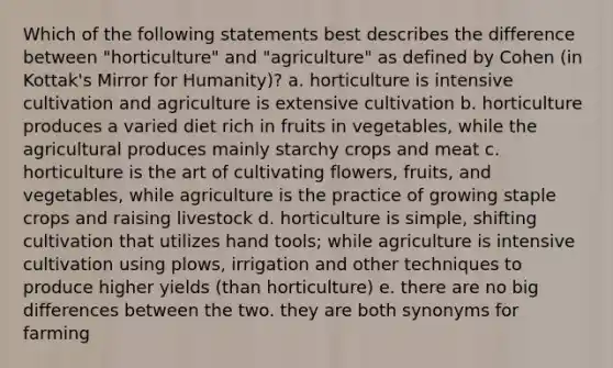 Which of the following statements best describes the difference between "horticulture" and "agriculture" as defined by Cohen (in Kottak's Mirror for Humanity)? a. horticulture is intensive cultivation and agriculture is extensive cultivation b. horticulture produces a varied diet rich in fruits in vegetables, while the agricultural produces mainly starchy crops and meat c. horticulture is the art of cultivating flowers, fruits, and vegetables, while agriculture is the practice of growing staple crops and raising livestock d. horticulture is simple, shifting cultivation that utilizes hand tools; while agriculture is intensive cultivation using plows, irrigation and other techniques to produce higher yields (than horticulture) e. there are no big differences between the two. they are both synonyms for farming