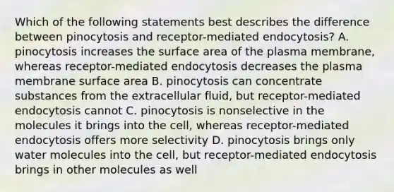 Which of the following statements best describes the difference between pinocytosis and receptor-mediated endocytosis? A. pinocytosis increases the surface area of the plasma membrane, whereas receptor-mediated endocytosis decreases the plasma membrane surface area B. pinocytosis can concentrate substances from the extracellular fluid, but receptor-mediated endocytosis cannot C. pinocytosis is nonselective in the molecules it brings into the cell, whereas receptor-mediated endocytosis offers more selectivity D. pinocytosis brings only water molecules into the cell, but receptor-mediated endocytosis brings in other molecules as well