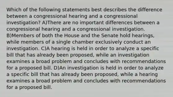 Which of the following statements best describes the difference between a congressional hearing and a congressional investigation? A)There are no important differences between a congressional hearing and a congressional investigation. B)Members of both the House and the Senate hold hearings, while members of a single chamber exclusively conduct an investigation. C)A hearing is held in order to analyze a specific bill that has already been proposed, while an investigation examines a broad problem and concludes with recommendations for a proposed bill. D)An investigation is held in order to analyze a specific bill that has already been proposed, while a hearing examines a broad problem and concludes with recommendations for a proposed bill.