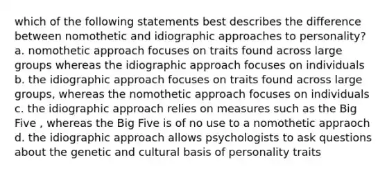 which of the following statements best describes the difference between nomothetic and idiographic approaches to personality? a. nomothetic approach focuses on traits found across large groups whereas the idiographic approach focuses on individuals b. the idiographic approach focuses on traits found across large groups, whereas the nomothetic approach focuses on individuals c. the idiographic approach relies on measures such as the Big Five , whereas the Big Five is of no use to a nomothetic appraoch d. the idiographic approach allows psychologists to ask questions about the genetic and cultural basis of personality traits