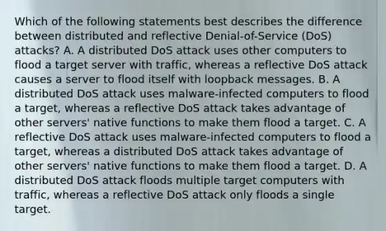 Which of the following statements best describes the difference between distributed and reflective Denial-of-Service (DoS) attacks? A. A distributed DoS attack uses other computers to flood a target server with traffic, whereas a reflective DoS attack causes a server to flood itself with loopback messages. B. A distributed DoS attack uses malware-infected computers to flood a target, whereas a reflective DoS attack takes advantage of other servers' native functions to make them flood a target. C. A reflective DoS attack uses malware-infected computers to flood a target, whereas a distributed DoS attack takes advantage of other servers' native functions to make them flood a target. D. A distributed DoS attack floods multiple target computers with traffic, whereas a reflective DoS attack only floods a single target.