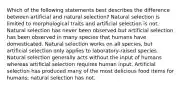 Which of the following statements best describes the difference between artificial and natural selection? Natural selection is limited to morphological traits and artificial selection is not. Natural selection has never been observed but artificial selection has been observed in many species that humans have domesticated. Natural selection works on all species, but artificial selection only applies to laboratory-raised species. Natural selection generally acts without the input of humans whereas artificial selection requires human input. Artificial selection has produced many of the most delicious food items for humans; natural selection has not.