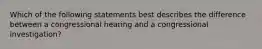 Which of the following statements best describes the difference between a congressional hearing and a congressional investigation?