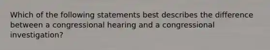 Which of the following statements best describes the difference between a congressional hearing and a congressional investigation?