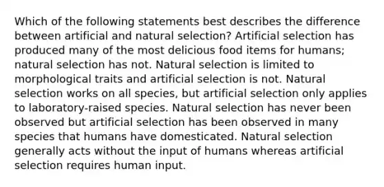 Which of the following statements best describes the difference between artificial and natural selection? Artificial selection has produced many of the most delicious food items for humans; natural selection has not. Natural selection is limited to morphological traits and artificial selection is not. Natural selection works on all species, but artificial selection only applies to laboratory-raised species. Natural selection has never been observed but artificial selection has been observed in many species that humans have domesticated. Natural selection generally acts without the input of humans whereas artificial selection requires human input.