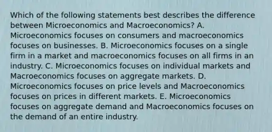 Which of the following statements best describes the difference between Microeconomics and Macroeconomics? A. Microeconomics focuses on consumers and macroeconomics focuses on businesses. B. Microeconomics focuses on a single firm in a market and macroeconomics focuses on all firms in an industry. C. Microeconomics focuses on individual markets and Macroeconomics focuses on aggregate markets. D. Microeconomics focuses on price levels and Macroeconomics focuses on prices in different markets. E. Microeconomics focuses on aggregate demand and Macroeconomics focuses on the demand of an entire industry.