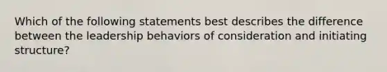 Which of the following statements best describes the difference between the leadership behaviors of consideration and initiating structure?