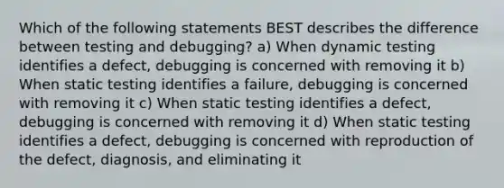 Which of the following statements BEST describes the difference between testing and debugging? a) When dynamic testing identifies a defect, debugging is concerned with removing it b) When static testing identifies a failure, debugging is concerned with removing it c) When static testing identifies a defect, debugging is concerned with removing it d) When static testing identifies a defect, debugging is concerned with reproduction of the defect, diagnosis, and eliminating it