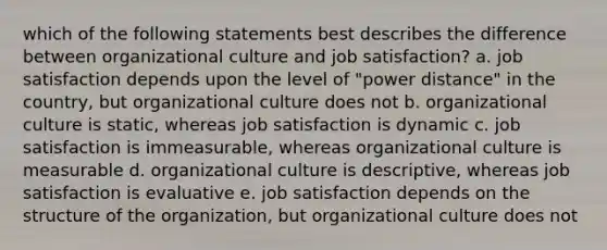 which of the following statements best describes the difference between organizational culture and job satisfaction? a. job satisfaction depends upon the level of "power distance" in the country, but organizational culture does not b. organizational culture is static, whereas job satisfaction is dynamic c. job satisfaction is immeasurable, whereas organizational culture is measurable d. organizational culture is descriptive, whereas job satisfaction is evaluative e. job satisfaction depends on the structure of the organization, but organizational culture does not