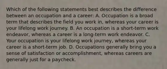 Which of the following statements best describes the difference between an occupation and a career: A. Occupation is a broad term that describes the field you work in, whereas your career is your lifelong work journey. B. An occupation is a short-term work endeavor, whereas a career is a long-term work endeavor. C. Your occupation is your lifelong work journey, whereas your career is a short-term job. D. Occupations generally bring you a sense of satisfaction or accomplishment, whereas careers are generally just for a paycheck.