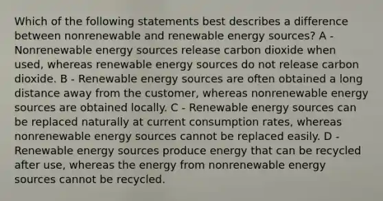 Which of the following statements best describes a difference between nonrenewable and renewable energy sources? A - Nonrenewable energy sources release carbon dioxide when used, whereas renewable energy sources do not release carbon dioxide. B - Renewable energy sources are often obtained a long distance away from the customer, whereas nonrenewable energy sources are obtained locally. C - Renewable energy sources can be replaced naturally at current consumption rates, whereas nonrenewable energy sources cannot be replaced easily. D - Renewable energy sources produce energy that can be recycled after use, whereas the energy from nonrenewable energy sources cannot be recycled.