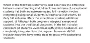 Which of the following statements best describes the difference between mainstreaming and full inclusion in terms of exceptional students? a) Both mainstreaming and full inclusion involve integrating exceptional students in traditional classrooms. b) Only full inclusion offers the exceptional student additional support. c) Although both programs integrate exceptional students into the traditional classroom, in the full inclusion classroom all students, even those with severe disabilities, are completely integrated into the regular classroom. d) Full inclusion teachers have extra aides to assist with exceptional students.