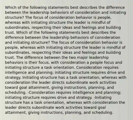 Which of the following statements best describes the difference between the leadership behaviors of consideration and initiating structure? The focus of consideration behavior is people, whereas with initiating structure the leader is mindful of subordinates, respecting their ideas and feelings and building trust. Which of the following statements best describes the difference between the leadership behaviors of consideration and initiating structure? The focus of consideration behavior is people, whereas with initiating structure the leader is mindful of subordinates, respecting their ideas and feelings and building trust. The difference between the two major leadership behaviors is their focus, with consideration a people focus and initiating structure a task orientation. Consideration requires intelligence and planning; initiating structure requires drive and strategy. Initiating structure has a task orientation, whereas with consideration the leader directs subordinate work activities toward goal attainment, giving instructions, planning, and scheduling. -Consideration requires intelligence and planning; initiating structure requires drive and strategy. -Initiating structure has a task orientation, whereas with consideration the leader directs subordinate work activities toward goal attainment, giving instructions, planning, and scheduling.