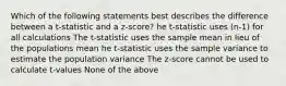 Which of the following statements best describes the difference between a t-statistic and a z-score? he t-statistic uses (n-1) for all calculations The t-statistic uses the sample mean in lieu of the populations mean he t-statistic uses the sample variance to estimate the population variance The z-score cannot be used to calculate t-values None of the above