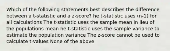 Which of the following statements best describes the difference between a t-statistic and a z-score? he t-statistic uses (n-1) for all calculations The t-statistic uses the sample mean in lieu of the populations mean he t-statistic uses the sample variance to estimate the population variance The z-score cannot be used to calculate t-values None of the above