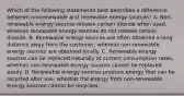 Which of the following statements best describes a difference between nonrenewable and renewable energy sources? A. Non-renewable energy sources release carbon dioxide when used, whereas renewable energy sources do not release carbon dioxide. B. Renewable energy sources are often obtained a long distance away from the customer, whereas non-renewable energy sources are obtained locally. C. Renewable energy sources can be replaced naturally at current consumption rates, whereas non-renewable energy sources cannot be replaced easily. D. Renewable energy sources produce energy that can be recycled after use, whereas the energy from non-renewable energy sources cannot be recycled.