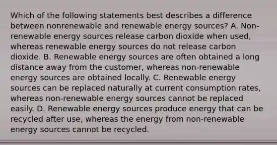 Which of the following statements best describes a difference between nonrenewable and renewable energy sources? A. Non-renewable energy sources release carbon dioxide when used, whereas renewable energy sources do not release carbon dioxide. B. Renewable energy sources are often obtained a long distance away from the customer, whereas non-renewable energy sources are obtained locally. C. Renewable energy sources can be replaced naturally at current consumption rates, whereas non-renewable energy sources cannot be replaced easily. D. Renewable energy sources produce energy that can be recycled after use, whereas the energy from non-renewable energy sources cannot be recycled.