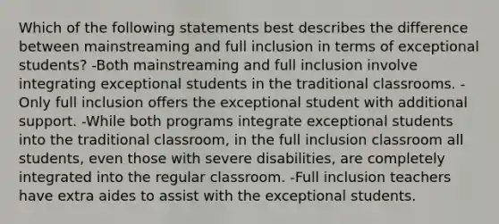 Which of the following statements best describes the difference between mainstreaming and full inclusion in terms of exceptional students? -Both mainstreaming and full inclusion involve integrating exceptional students in the traditional classrooms. -Only full inclusion offers the exceptional student with additional support. -While both programs integrate exceptional students into the traditional classroom, in the full inclusion classroom all students, even those with severe disabilities, are completely integrated into the regular classroom. -Full inclusion teachers have extra aides to assist with the exceptional students.