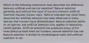 Which of the following statements best describes the difference between artificial and natural selection? Natural selection generally acts without the input of humans whereas artificial selection requires human input. Natural selection has never been observed but artificial selection has been observed in many species that humans have domesticated. Natural selection works on all species, but artificial selection only applies to laboratory-raised species. Artificial selection has produced many of the most delicious food items for humans; natural selection has not. Natural selection is limited to morphological traits and artificial selection is not.