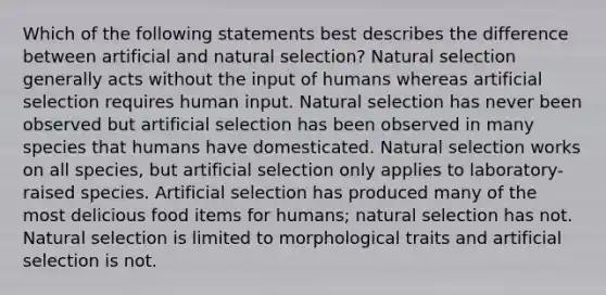 Which of the following statements best describes the difference between artificial and natural selection? Natural selection generally acts without the input of humans whereas artificial selection requires human input. Natural selection has never been observed but artificial selection has been observed in many species that humans have domesticated. Natural selection works on all species, but artificial selection only applies to laboratory-raised species. Artificial selection has produced many of the most delicious food items for humans; natural selection has not. Natural selection is limited to morphological traits and artificial selection is not.