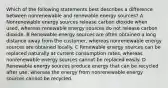 Which of the following statements best describes a difference between nonrenewable and renewable energy sources? A Nonrenewable energy sources release carbon dioxide when used, whereas renewable energy sources do not release carbon dioxide. B Renewable energy sources are often obtained a long distance away from the customer, whereas nonrenewable energy sources are obtained locally. C Renewable energy sources can be replaced naturally at current consumption rates, whereas nonrenewable energy sources cannot be replaced easily. D Renewable energy sources produce energy that can be recycled after use, whereas the energy from nonrenewable energy sources cannot be recycled.