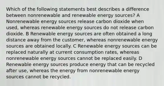 Which of the following statements best describes a difference between nonrenewable and renewable energy sources? A Nonrenewable energy sources release carbon dioxide when used, whereas renewable energy sources do not release carbon dioxide. B Renewable energy sources are often obtained a long distance away from the customer, whereas nonrenewable energy sources are obtained locally. C Renewable energy sources can be replaced naturally at current consumption rates, whereas nonrenewable energy sources cannot be replaced easily. D Renewable energy sources produce energy that can be recycled after use, whereas the energy from nonrenewable energy sources cannot be recycled.