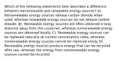 Which of the following statements best describes a difference between nonrenewable and renewable energy sources? A). Nonrenewable energy sources release carbon dioxide when used, whereas renewable energy sources do not release carbon dioxide. B). Renewable energy sources are often obtained a long distance away from the customer, whereas nonrenewable energy sources are obtained locally. C). Renewable energy sources can be replaced naturally at current consumption rates, whereas nonrenewable energy sources cannot be replaced easily. D). Renewable energy sources produce energy that can be recycled after use, whereas the energy from nonrenewable energy sources cannot be recycled