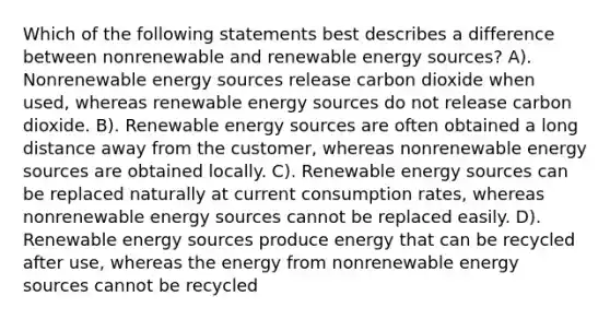 Which of the following statements best describes a difference between nonrenewable and renewable energy sources? A). Nonrenewable energy sources release carbon dioxide when used, whereas renewable energy sources do not release carbon dioxide. B). Renewable energy sources are often obtained a long distance away from the customer, whereas nonrenewable energy sources are obtained locally. C). Renewable energy sources can be replaced naturally at current consumption rates, whereas nonrenewable energy sources cannot be replaced easily. D). Renewable energy sources produce energy that can be recycled after use, whereas the energy from nonrenewable energy sources cannot be recycled