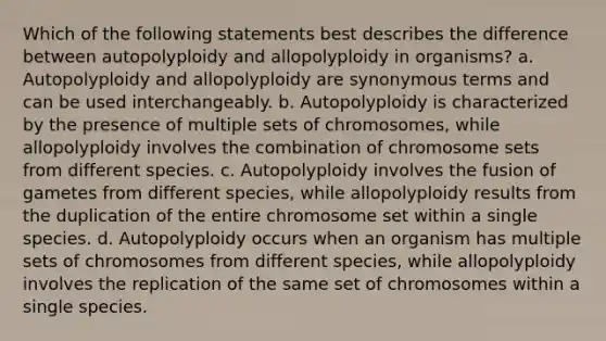 Which of the following statements best describes the difference between autopolyploidy and allopolyploidy in organisms? a. Autopolyploidy and allopolyploidy are synonymous terms and can be used interchangeably. b. Autopolyploidy is characterized by the presence of multiple sets of chromosomes, while allopolyploidy involves the combination of chromosome sets from different species. c. Autopolyploidy involves the fusion of gametes from different species, while allopolyploidy results from the duplication of the entire chromosome set within a single species. d. Autopolyploidy occurs when an organism has multiple sets of chromosomes from different species, while allopolyploidy involves the replication of the same set of chromosomes within a single species.