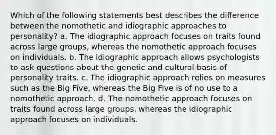 Which of the following statements best describes the difference between the nomothetic and idiographic approaches to personality? a. The idiographic approach focuses on traits found across large groups, whereas the nomothetic approach focuses on individuals. b. The idiographic approach allows psychologists to ask questions about the genetic and cultural basis of personality traits. c. The idiographic approach relies on measures such as the Big Five, whereas the Big Five is of no use to a nomothetic approach. d. The nomothetic approach focuses on traits found across large groups, whereas the idiographic approach focuses on individuals.