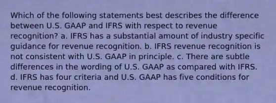 Which of the following statements best describes the difference between U.S. GAAP and IFRS with respect to revenue recognition? a. IFRS has a substantial amount of industry specific guidance for revenue recognition. b. IFRS revenue recognition is not consistent with U.S. GAAP in principle. c. There are subtle differences in the wording of U.S. GAAP as compared with IFRS. d. IFRS has four criteria and U.S. GAAP has five conditions for revenue recognition.