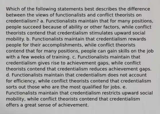 Which of the following statements best describes the difference between the views of functionalists and conflict theorists on credentialism? a. Functionalists maintain that for many positions, people succeed because of ability or other factors, while conflict theorists contend that credentialism stimulates upward social mobility. b. Functionalists maintain that credentialism rewards people for their accomplishments, while conflict theorists contend that for many positions, people can gain skills on the job with a few weeks of training. c. Functionalists maintain that credentialism gives rise to achievement gaps, while conflict theorists contend that credentialism reduces achievement gaps. d. Functionalists maintain that credentialism does not account for efficiency, while conflict theorists contend that credentialism sorts out those who are the most qualified for jobs. e. Functionalists maintain that credentialism restricts upward social mobility, while conflict theorists contend that credentialism offers a great sense of achievement.