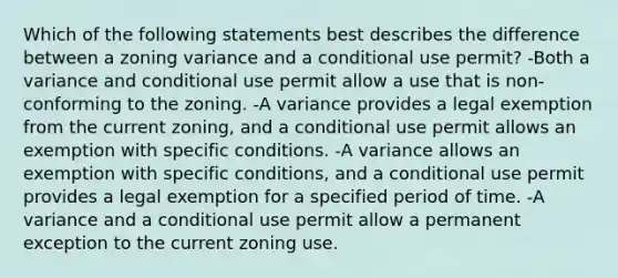 Which of the following statements best describes the difference between a zoning variance and a conditional use permit? -Both a variance and conditional use permit allow a use that is non-conforming to the zoning. -A variance provides a legal exemption from the current zoning, and a conditional use permit allows an exemption with specific conditions. -A variance allows an exemption with specific conditions, and a conditional use permit provides a legal exemption for a specified period of time. -A variance and a conditional use permit allow a permanent exception to the current zoning use.