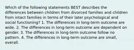 Which of the following statements BEST describes the differences between children from divorced families and children from intact families in terms of their later psychological and social functioning? 1. The differences in long-term outcome are wide. 2. The differences in long-term outcome are dependent on gender. 3. The differences in long-term outcome follow no pattern. 4. The differences in long-term outcome are small, overall.