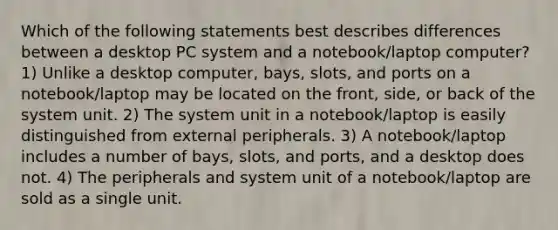 Which of the following statements best describes differences between a desktop PC system and a notebook/laptop computer? 1) Unlike a desktop computer, bays, slots, and ports on a notebook/laptop may be located on the front, side, or back of the system unit. 2) The system unit in a notebook/laptop is easily distinguished from external peripherals. 3) A notebook/laptop includes a number of bays, slots, and ports, and a desktop does not. 4) The peripherals and system unit of a notebook/laptop are sold as a single unit.