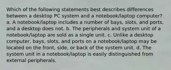 Which of the following statements best describes differences between a desktop PC system and a notebook/laptop computer? a. A notebook/laptop includes a number of bays, slots, and ports, and a desktop does not. b. The peripherals and system unit of a notebook/laptop are sold as a single unit. c. Unlike a desktop computer, bays, slots, and ports on a notebook/laptop may be located on the front, side, or back of the system unit. d. The system unit in a notebook/laptop is easily distinguished from external peripherals.