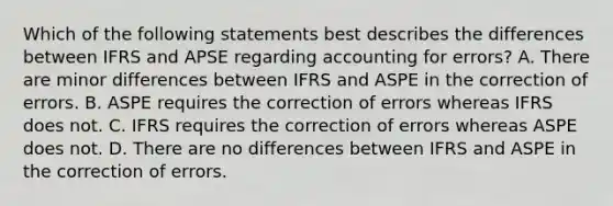 Which of the following statements best describes the differences between IFRS and APSE regarding accounting for errors? A. There are minor differences between IFRS and ASPE in the correction of errors. B. ASPE requires the correction of errors whereas IFRS does not. C. IFRS requires the correction of errors whereas ASPE does not. D. There are no differences between IFRS and ASPE in the correction of errors.