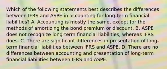 Which of the following statements best describes the differences between IFRS and ASPE in accounting for long-term financial liabilities? A. Accounting is mostly the same, except for the methods of amortizing the bond premium or discount. B. ASPE does not recognize long-term financial liabilities, whereas IFRS does. C. There are significant differences in presentation of long-term financial liabilities between IFRS and ASPE. D. There are no differences between accounting and presentation of long-term financial liabilities between IFRS and ASPE.