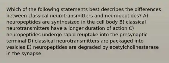 Which of the following statements best describes the differences between classical neurotransmitters and neuropeptides? A) neuropeptides are synthesized in the cell body B) classical neurotransmitters have a longer duration of action C) neuropeptides undergo rapid reuptake into the presynaptic terminal D) classical neurotransmitters are packaged into vesicles E) neuropeptides are degraded by acetylcholinesterase in the synapse