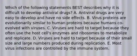 Which of the following statements BEST describes why it is difficult to develop antiviral drugs? A. Antiviral drugs are very easy to develop and have no side effects. B. Virus proteins are evolutionarily similar to human proteins because humans co- evolved with viruses. C. Viruses are hard to target because they often use the host cell's enzymes and ribosomes to metabolize and replicate. D. Viruses are hard to target because of their small size and large numbers produced during replication. E. Most virus infections are controlled by the immune system.